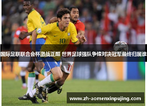 国际足联联合会杯激战正酣 世界足球强队争锋对决冠军最终归属谁