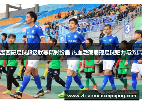 墨西哥足球超级联赛精彩纷呈 热血激荡展现足球魅力与激情