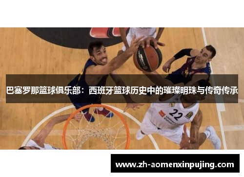 巴塞罗那篮球俱乐部：西班牙篮球历史中的璀璨明珠与传奇传承