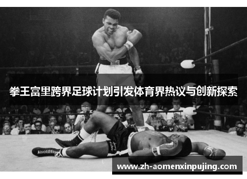 拳王富里跨界足球计划引发体育界热议与创新探索