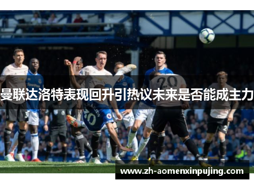 曼联达洛特表现回升引热议未来是否能成主力